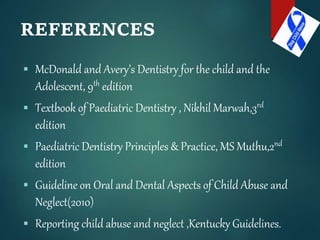 REFERENCES
 McDonald and Avery’s Dentistry for the child and the
Adolescent, 9th edition
 Textbook of Paediatric Dentistry , Nikhil Marwah,3rd
edition
 Paediatric Dentistry Principles & Practice, MS Muthu,2nd
edition
 Guideline on Oral and Dental Aspects of Child Abuse and
Neglect(2010)
 Reporting child abuse and neglect ,Kentucky Guidelines.
 