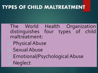 TYPES OF CHILD MALTREATMENT
The World Health Organization
distinguishes four types of child
maltreatment:
 Physical Abuse
 Sexual Abuse
 Emotional/Psychological Abuse
 Neglect
 