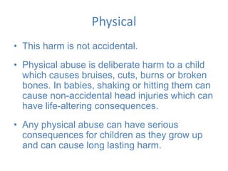 Physical
• This harm is not accidental.
• Physical abuse is deliberate harm to a child
which causes bruises, cuts, burns or broken
bones. In babies, shaking or hitting them can
cause non-accidental head injuries which can
have life-altering consequences.
• Any physical abuse can have serious
consequences for children as they grow up
and can cause long lasting harm.
 