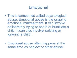 Emotional
• This is sometimes called psychological
abuse. Emotional abuse is the ongoing
emotional maltreatment. It can involve
deliberately trying to scare or humiliate a
child. It can also involve isolating or
ignoring a child.
• Emotional abuse often happens at the
same time as neglect or other abuse.
 