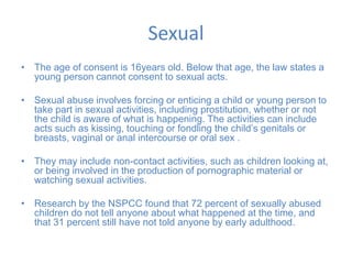 Sexual
• The age of consent is 16years old. Below that age, the law states a
young person cannot consent to sexual acts.
• Sexual abuse involves forcing or enticing a child or young person to
take part in sexual activities, including prostitution, whether or not
the child is aware of what is happening. The activities can include
acts such as kissing, touching or fondling the child’s genitals or
breasts, vaginal or anal intercourse or oral sex .
• They may include non-contact activities, such as children looking at,
or being involved in the production of pornographic material or
watching sexual activities.
• Research by the NSPCC found that 72 percent of sexually abused
children do not tell anyone about what happened at the time, and
that 31 percent still have not told anyone by early adulthood.
 