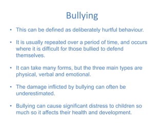Bullying
• This can be defined as deliberately hurtful behaviour.
• It is usually repeated over a period of time, and occurs
where it is difficult for those bullied to defend
themselves.
• It can take many forms, but the three main types are
physical, verbal and emotional.
• The damage inflicted by bullying can often be
underestimated.
• Bullying can cause significant distress to children so
much so it affects their health and development.
 