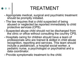 TREATMENT
- Appropriate medical, surgical and psychiatric treatment
should be promptly initiated.
- The law requires that a child suspected of being
abused or neglected be reported immediately to child
protective services (CPS).
- Suspected abuse child should not be discharged from
the clinic or office without consulting the country CPS.
- Hospitals caring for children should have a team of
professionals who are trained & skilled in child abuse
recognition, reporting and services. This team should
include a pediatrician, a hospital social worker, a
pediatric nurse, a psychologist or psychiatrist and a
data coordinator.
- Provide symptomatic treatment to the child.
 