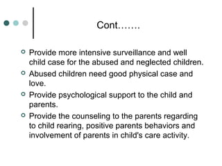 Cont…….
 Provide more intensive surveillance and well
child case for the abused and neglected children.
 Abused children need good physical case and
love.
 Provide psychological support to the child and
parents.
 Provide the counseling to the parents regarding
to child rearing, positive parents behaviors and
involvement of parents in child's care activity.
 