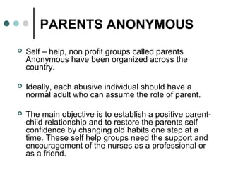 PARENTS ANONYMOUS
 Self – help, non profit groups called parents
Anonymous have been organized across the
country.
 Ideally, each abusive individual should have a
normal adult who can assume the role of parent.
 The main objective is to establish a positive parent-
child relationship and to restore the parents self
confidence by changing old habits one step at a
time. These self help groups need the support and
encouragement of the nurses as a professional or
as a friend.
 