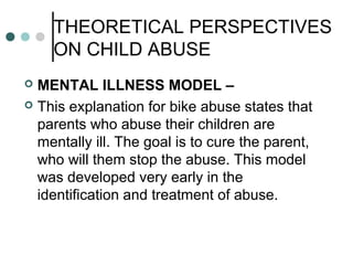 THEORETICAL PERSPECTIVES
ON CHILD ABUSE
 MENTAL ILLNESS MODEL –
 This explanation for bike abuse states that
parents who abuse their children are
mentally ill. The goal is to cure the parent,
who will them stop the abuse. This model
was developed very early in the
identification and treatment of abuse.
 