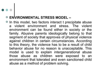  ENVIRONMENTAL STRESS MODEL –
 In this model, two factors interact t precipitate abuse
a violent environment and stress. The violent
environment can be found either in society or the
family. Abusive parents ideologically belong to that
segment of society that approves of physical violence
against children in certain circumstances. According
to this theory, the violence has to be a result of child
behavior abuse for no reason is unacceptable. This
model is used to explain intergenerational abuse
those abuse as children were exposed to an
environment that tolerated and even sanctioned child
abuse as a method of problem solving.
 