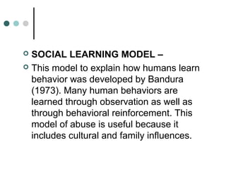  SOCIAL LEARNING MODEL –
 This model to explain how humans learn
behavior was developed by Bandura
(1973). Many human behaviors are
learned through observation as well as
through behavioral reinforcement. This
model of abuse is useful because it
includes cultural and family influences.
 
