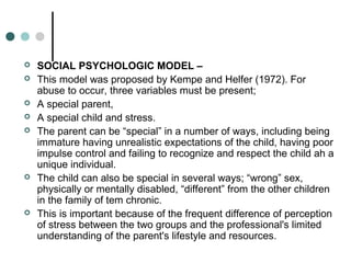 SOCIAL PSYCHOLOGIC MODEL –
 This model was proposed by Kempe and Helfer (1972). For
abuse to occur, three variables must be present;
 A special parent,
 A special child and stress.
 The parent can be “special” in a number of ways, including being
immature having unrealistic expectations of the child, having poor
impulse control and failing to recognize and respect the child ah a
unique individual.
 The child can also be special in several ways; “wrong” sex,
physically or mentally disabled, “different” from the other children
in the family of tem chronic.
 This is important because of the frequent difference of perception
of stress between the two groups and the professional's limited
understanding of the parent's lifestyle and resources.
 