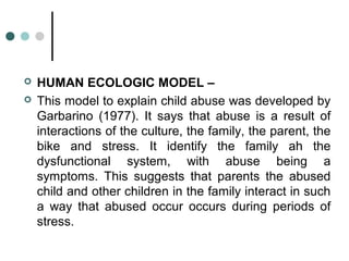  HUMAN ECOLOGIC MODEL –
 This model to explain child abuse was developed by
Garbarino (1977). It says that abuse is a result of
interactions of the culture, the family, the parent, the
bike and stress. It identify the family ah the
dysfunctional system, with abuse being a
symptoms. This suggests that parents the abused
child and other children in the family interact in such
a way that abused occur occurs during periods of
stress.
 