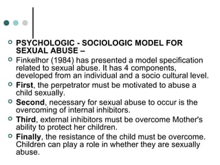  PSYCHOLOGIC - SOCIOLOGIC MODEL FOR
SEXUAL ABUSE –
 Finkelhor (1984) has presented a model specification
related to sexual abuse. It has 4 components,
developed from an individual and a socio cultural level.
 First, the perpetrator must be motivated to abuse a
child sexually.
 Second, necessary for sexual abuse to occur is the
overcoming of internal inhibitors.
 Third, external inhibitors must be overcome Mother's
ability to protect her children.
 Finally, the resistance of the child must be overcome.
Children can play a role in whether they are sexually
abuse.
 
