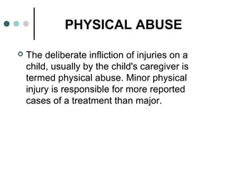 PHYSICAL ABUSE
 The deliberate infliction of injuries on a
child, usually by the child's caregiver is
termed physical abuse. Minor physical
injury is responsible for more reported
cases of a treatment than major.
 