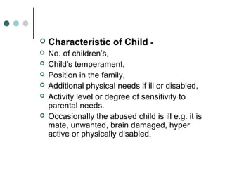  Characteristic of Child -
 No. of children’s,
 Child's temperament,
 Position in the family,
 Additional physical needs if ill or disabled,
 Activity level or degree of sensitivity to
parental needs.
 Occasionally the abused child is ill e.g. it is
mate, unwanted, brain damaged, hyper
active or physically disabled.
 