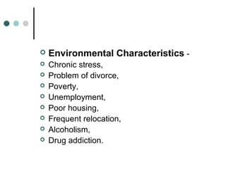  Environmental Characteristics -
 Chronic stress,
 Problem of divorce,
 Poverty,
 Unemployment,
 Poor housing,
 Frequent relocation,
 Alcoholism,
 Drug addiction.
 