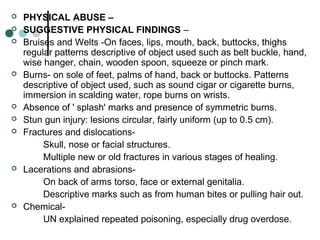  PHYSICAL ABUSE –
 SUGGESTIVE PHYSICAL FINDINGS –
 Bruises and Welts -On faces, lips, mouth, back, buttocks, thighs
regular patterns descriptive of object used such as belt buckle, hand,
wise hanger, chain, wooden spoon, squeeze or pinch mark.
 Burns- on sole of feet, palms of hand, back or buttocks. Patterns
descriptive of object used, such as sound cigar or cigarette burns,
immersion in scalding water, rope burns on wrists.
 Absence of ' splash' marks and presence of symmetric burns.
 Stun gun injury: lesions circular, fairly uniform (up to 0.5 cm).
 Fractures and dislocations-
Skull, nose or facial structures.
Multiple new or old fractures in various stages of healing.
 Lacerations and abrasions-
On back of arms torso, face or external genitalia.
Descriptive marks such as from human bites or pulling hair out.
 Chemical-
UN explained repeated poisoning, especially drug overdose.
 