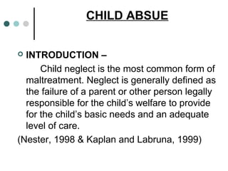 CHILD ABSUE
 INTRODUCTION –
Child neglect is the most common form of
maltreatment. Neglect is generally defined as
the failure of a parent or other person legally
responsible for the child’s welfare to provide
for the child’s basic needs and an adequate
level of care.
(Nester, 1998 & Kaplan and Labruna, 1999)
 