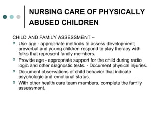 NURSING CARE OF PHYSICALLY
ABUSED CHILDREN
CHILD AND FAMILY ASSESSMENT –
 Use age - appropriate methods to assess development;
preverbal and young children respond to play therapy with
folks that represent family members.
 Provide age - appropriate support for the child during radio
logic and other diagnostic tests. - Document physical injuries.
 Document observations of child behavior that indicate
psychologic and emotional status.
 With other health care team members, complete the family
assessment.
 