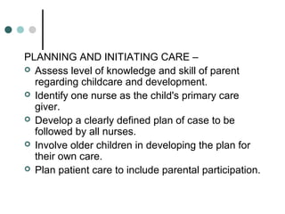 PLANNING AND INITIATING CARE –
 Assess level of knowledge and skill of parent
regarding childcare and development.
 Identify one nurse as the child's primary care
giver.
 Develop a clearly defined plan of case to be
followed by all nurses.
 Involve older children in developing the plan for
their own care.
 Plan patient care to include parental participation.
 