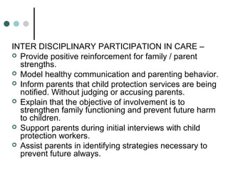 INTER DISCIPLINARY PARTICIPATION IN CARE –
 Provide positive reinforcement for family / parent
strengths.
 Model healthy communication and parenting behavior.
 Inform parents that child protection services are being
notified. Without judging or accusing parents.
 Explain that the objective of involvement is to
strengthen family functioning and prevent future harm
to children.
 Support parents during initial interviews with child
protection workers.
 Assist parents in identifying strategies necessary to
prevent future always.
 