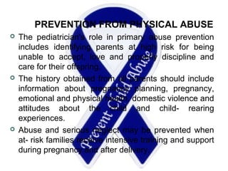 PREVENTION FROM PHYSICAL ABUSE
 The pediatrician's role in primary abuse prevention
includes identifying parents at high risk for being
unable to accept, love and properly discipline and
care for their offspring.
 The history obtained from all parents should include
information about pregnancy planning, pregnancy,
emotional and physical health, domestic violence and
attitudes about the child and child- rearing
experiences.
 Abuse and serious neglect may be prevented when
at- risk families receive intensive training and support
during pregnancy and after delivery.
 