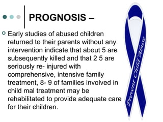 PROGNOSIS –
 Early studies of abused children
returned to their parents without any
intervention indicate that about 5 are
subsequently killed and that 2 5 are
seriously re- injured with
comprehensive, intensive family
treatment, 8- 9 of families involved in
child mal treatment may be
rehabilitated to provide adequate care
for their children.
 