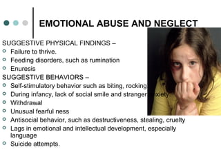 EMOTIONAL ABUSE AND NEGLECT
SUGGESTIVE PHYSICAL FINDINGS –
 Failure to thrive.
 Feeding disorders, such as rumination
 Enuresis
SUGGESTIVE BEHAVIORS –
 Self-stimulatory behavior such as biting, rocking.
 During infancy, lack of social smile and stranger anxiety.
 Withdrawal
 Unusual fearful ness
 Antisocial behavior, such as destructiveness, stealing, cruelty
 Lags in emotional and intellectual development, especially
language
 Suicide attempts.
 