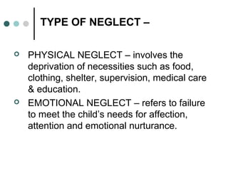 TYPE OF NEGLECT –
 PHYSICAL NEGLECT – involves the
deprivation of necessities such as food,
clothing, shelter, supervision, medical care
& education.
 EMOTIONAL NEGLECT – refers to failure
to meet the child’s needs for affection,
attention and emotional nurturance.
 