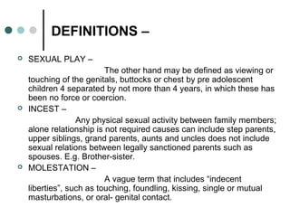 DEFINITIONS –
 SEXUAL PLAY –
The other hand may be defined as viewing or
touching of the genitals, buttocks or chest by pre adolescent
children 4 separated by not more than 4 years, in which these has
been no force or coercion.
 INCEST –
Any physical sexual activity between family members;
alone relationship is not required causes can include step parents,
upper siblings, grand parents, aunts and uncles does not include
sexual relations between legally sanctioned parents such as
spouses. E.g. Brother-sister.
 MOLESTATION –
A vague term that includes “indecent
liberties”, such as touching, foundling, kissing, single or mutual
masturbations, or oral- genital contact.
 