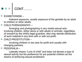 CONT……..
 EXHIBITIONISM –
Indecent exposure, usually exposure of the genitals by an adult
to children or other adults.
 CHILD PORNOGRAPHY –
Arranging and photographing in any media sexual acts
involving children, either alone or with adults or animals, regardless
of consent by the child's legal guardian; also may denote distribution
of such material in any form with or with out profit.
 CHILD PROSTITUTION –
Involving children in sex acts for profit and usually with
changing partners.
 PEDOPHILIA –
Laterally means “Love of child” and does not denote a type of
sexual activity but the preference for pre pubertal children as the
means of achieving sexual excitement.
 