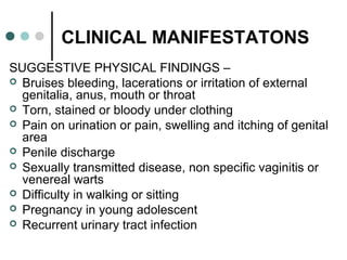 CLINICAL MANIFESTATONS
SUGGESTIVE PHYSICAL FINDINGS –
 Bruises bleeding, lacerations or irritation of external
genitalia, anus, mouth or throat
 Torn, stained or bloody under clothing
 Pain on urination or pain, swelling and itching of genital
area
 Penile discharge
 Sexually transmitted disease, non specific vaginitis or
venereal warts
 Difficulty in walking or sitting
 Pregnancy in young adolescent
 Recurrent urinary tract infection
 