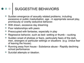 SUGGESTIVE BEHAVIORS
 Sudden emergence of sexually related problems, including
excessive or public masturbation, age - in appropriate sexual play,
promiscuity or overtly seductive behavior.
 With drawn, excessive day dreaming
 Poor relationships with peers
 Preoccupied with fantasies, especially in play
 Regressive behavior, such as bed- wetting or thumb – sucking
 Sudden onset of phobias or fears, particularly fears of the dark,
men, strangers or particular settings or situations (e.g. Undue fear
of leaving the house).
 Running away from house - Substance abuse - Rapidly declining
school performance
 Suicidal attempts or ideation.
 