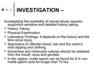 INVESTIGATION –
Investigating the possibility of sexual abuse requires
supportive sensitive and detailed history taking.
 History Taking
 Physical Examination
 Laboratory Findings- It depends on the history and the
time since injury.
 Specimens of offender blood, hair and the victim's
mail clipping and clothing.
 Gonorrhea and chlamydia cultures should be obtained
from the mouth, anus and genitals.
 In the vagina, motile sperm can be found for 6 hr non
motile sperm exist for longer than 72 hrs.
 