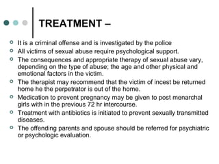 TREATMENT –
 It is a criminal offense and is investigated by the police
 All victims of sexual abuse require psychological support.
 The consequences and appropriate therapy of sexual abuse vary,
depending on the type of abuse; the age and other physical and
emotional factors in the victim.
 The therapist may recommend that the victim of incest be returned
home he the perpetrator is out of the home.
 Medication to prevent pregnancy may be given to post menarchal
girls with in the previous 72 hr intercourse.
 Treatment with antibiotics is initiated to prevent sexually transmitted
diseases.
 The offending parents and spouse should be referred for psychiatric
or psychologic evaluation.
 