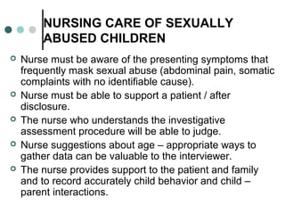 NURSING CARE OF SEXUALLY
ABUSED CHILDREN
 Nurse must be aware of the presenting symptoms that
frequently mask sexual abuse (abdominal pain, somatic
complaints with no identifiable cause).
 Nurse must be able to support a patient / after
disclosure.
 The nurse who understands the investigative
assessment procedure will be able to judge.
 Nurse suggestions about age – appropriate ways to
gather data can be valuable to the interviewer.
 The nurse provides support to the patient and family
and to record accurately child behavior and child –
parent interactions.
 