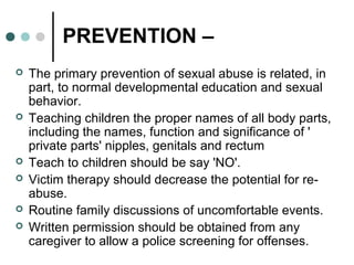 PREVENTION –
 The primary prevention of sexual abuse is related, in
part, to normal developmental education and sexual
behavior.
 Teaching children the proper names of all body parts,
including the names, function and significance of '
private parts' nipples, genitals and rectum
 Teach to children should be say 'NO'.
 Victim therapy should decrease the potential for re-
abuse.
 Routine family discussions of uncomfortable events.
 Written permission should be obtained from any
caregiver to allow a police screening for offenses.
 