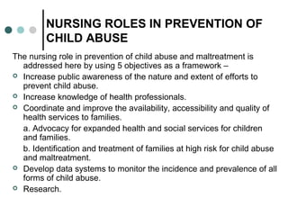 NURSING ROLES IN PREVENTION OF
CHILD ABUSE
The nursing role in prevention of child abuse and maltreatment is
addressed here by using 5 objectives as a framework –
 Increase public awareness of the nature and extent of efforts to
prevent child abuse.
 Increase knowledge of health professionals.
 Coordinate and improve the availability, accessibility and quality of
health services to families.
a. Advocacy for expanded health and social services for children
and families.
b. Identification and treatment of families at high risk for child abuse
and maltreatment.
 Develop data systems to monitor the incidence and prevalence of all
forms of child abuse.
 Research.
 