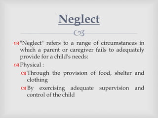 
"Neglect" refers to a range of circumstances in
which a parent or caregiver fails to adequately
provide for a child's needs:
Physical :
Through the provision of food, shelter and
clothing
By exercising adequate supervision and
control of the child
Neglect
 
