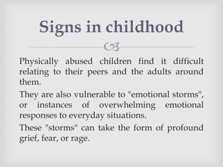 
Physically abused children find it difficult
relating to their peers and the adults around
them.
They are also vulnerable to "emotional storms",
or instances of overwhelming emotional
responses to everyday situations.
These "storms" can take the form of profound
grief, fear, or rage.
Signs in childhood
 