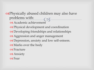 
Physically abused children may also have
problems with:
 Academic achievement
 Physical development and coordination
 Developing friendships and relationships
 Aggression and anger management
 Depression, anxiety and low self-esteem.
 Marks over the body
 Fracture
 Anxiety
 Fear
 