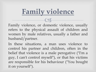 
Family violence, or domestic violence, usually
refers to the physical assault of children and
women by male relatives, usually a father and
husband/partner.
In these situations, a man uses violence to
control his partner and children, often in the
belief that violence is a male perogative ("I'm a
guy, I can't control myself"), or that his victims
are responsible for his behaviour ("You bought
it on yourself").
Family violence
 