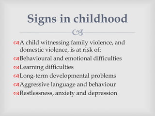 
A child witnessing family violence, and
domestic violence, is at risk of:
Behavioural and emotional difficulties
Learning difficulties
Long-term developmental problems
Aggressive language and behaviour
Restlessness, anxiety and depression
Signs in childhood
 
