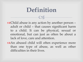 
Child abuse is any action by another person –
adult or child – that causes significant harm
to a child. It can be physical, sexual or
emotional, but can just as often be about a
lack of love, care and attention.
An abused child will often experience more
than one type of abuse, as well as other
difficulties in their lives.
Definition
 