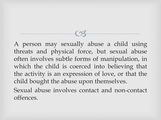 
A person may sexually abuse a child using
threats and physical force, but sexual abuse
often involves subtle forms of manipulation, in
which the child is coerced into believing that
the activity is an expression of love, or that the
child bought the abuse upon themselves.
Sexual abuse involves contact and non-contact
offences.
 
