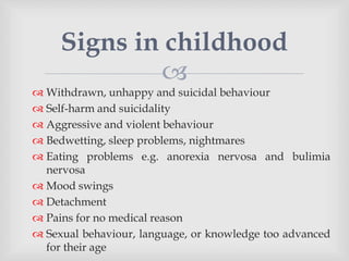 
 Withdrawn, unhappy and suicidal behaviour
 Self-harm and suicidality
 Aggressive and violent behaviour
 Bedwetting, sleep problems, nightmares
 Eating problems e.g. anorexia nervosa and bulimia
nervosa
 Mood swings
 Detachment
 Pains for no medical reason
 Sexual behaviour, language, or knowledge too advanced
for their age
Signs in childhood
 