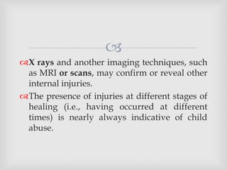 
X rays and another imaging techniques, such
as MRI or scans, may confirm or reveal other
internal injuries.
The presence of injuries at different stages of
healing (i.e., having occurred at different
times) is nearly always indicative of child
abuse.
 