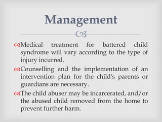 
Medical treatment for battered child
syndrome will vary according to the type of
injury incurred.
Counselling and the implementation of an
intervention plan for the child's parents or
guardians are necessary.
The child abuser may be incarcerated, and/or
the abused child removed from the home to
prevent further harm.
Management
 