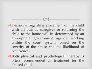 
Decisions regarding placement of the child
with an outside caregiver or returning the
child to the home will be determined by an
appropriate government agency working
within the court system, based on the
severity of the abuse and the likelihood of
recurrence.
Both physical and psychological therapy is
often recommended as treatment for the
abused child.
 