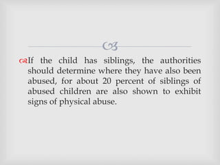
If the child has siblings, the authorities
should determine where they have also been
abused, for about 20 percent of siblings of
abused children are also shown to exhibit
signs of physical abuse.
 