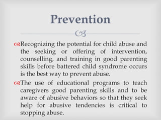 
Recognizing the potential for child abuse and
the seeking or offering of intervention,
counselling, and training in good parenting
skills before battered child syndrome occurs
is the best way to prevent abuse.
The use of educational programs to teach
caregivers good parenting skills and to be
aware of abusive behaviors so that they seek
help for abusive tendencies is critical to
stopping abuse.
Prevention
 