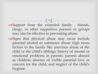 Support from the extended family , friends,
clergy, or other supportive persons or groups
may also be effective in preventing abuse.
Signs that physical abuse may occur include
parental alcohol or substance abuse; high stress
factors in the family life; previous abuse of the
child or the child's siblings; history of mental or
emotional problems in parents; parents abused
as children; absence of visible parental love or
concern for the child; and neglect of the child's
hygiene.
 